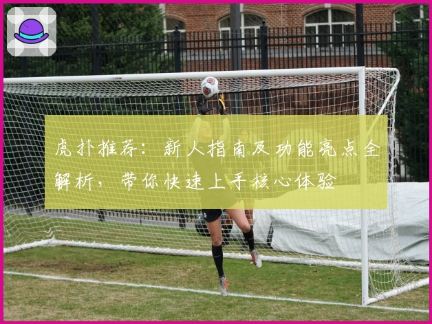 虎扑推荐：新人指南及功能亮点全解析，带你快速上手核心体验