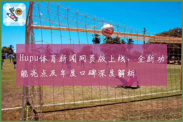 Hupu体育新闻网页版上线,全新功能亮点及年度口碑深度解析