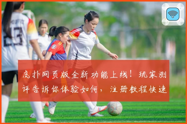 虎扑网页版全新功能上线！玩家测评告诉你体验如何，注册教程快速入门