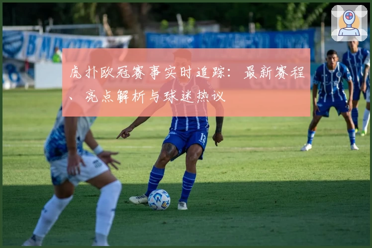 虎扑欧冠赛事实时追踪:最新赛程、亮点解析与球迷热议