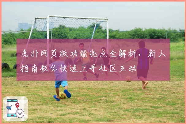 虎扑网页版功能亮点全解析，新人指南教你快速上手社区互动