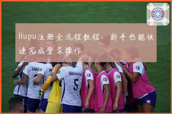 Hupu注册全流程教程，新手也能快速完成登录操作