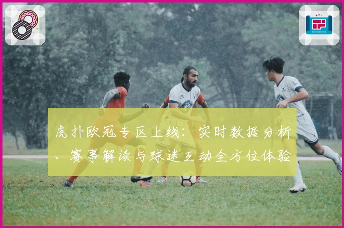 虎扑欧冠专区上线：实时数据分析、赛事解读与球迷互动全方位体验