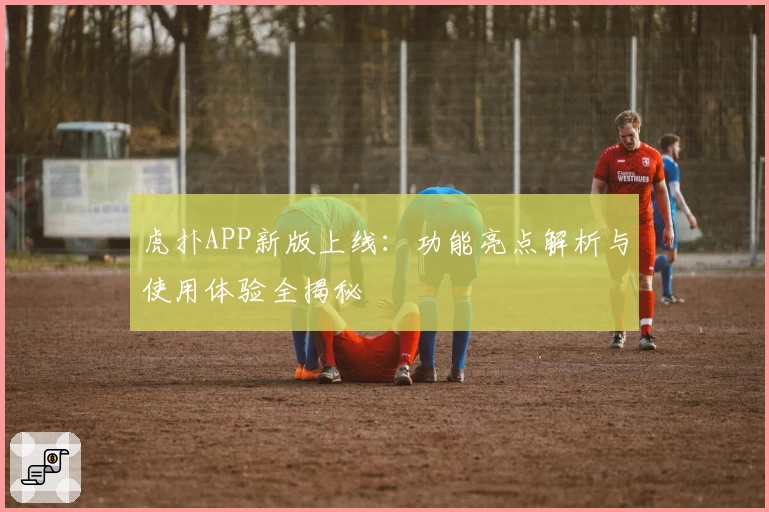 虎扑APP新版上线：功能亮点解析与使用体验全揭秘