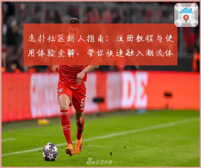 虎扑社区新人指南：注册教程与使用体验全解，带你快速融入潮流体育互动平台