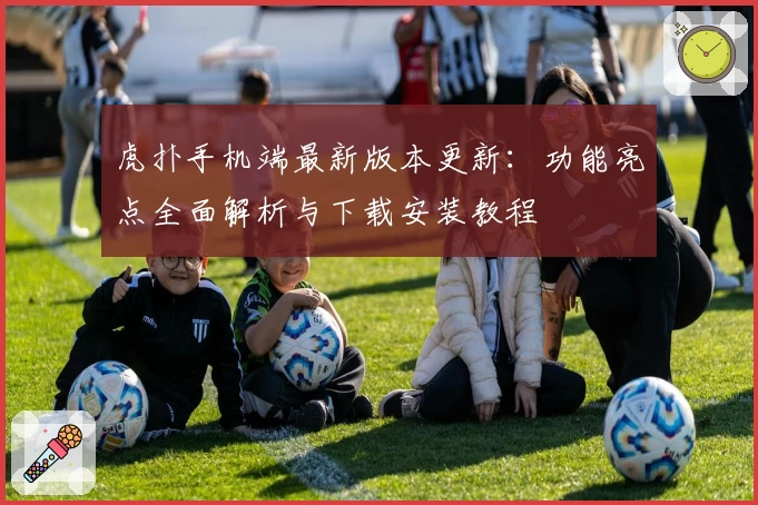 虎扑手机端最新版本更新：功能亮点全面解析与下载安装教程