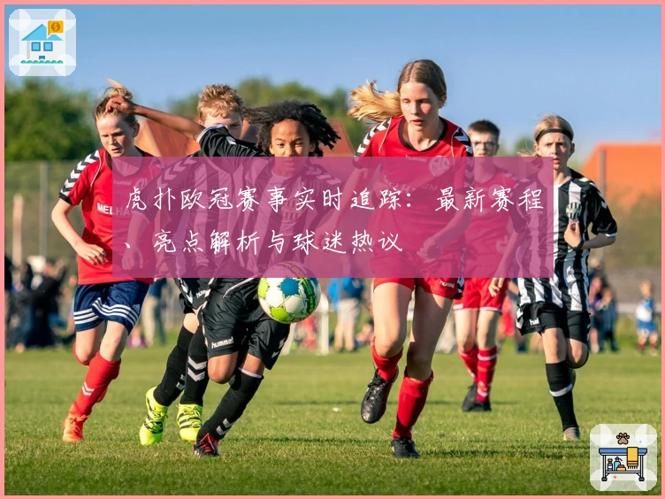 虎扑欧冠赛事实时追踪：最新赛程、亮点解析与球迷热议