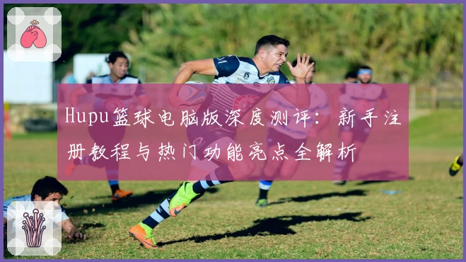 Hupu篮球电脑版深度测评：新手注册教程与热门功能亮点全解析
