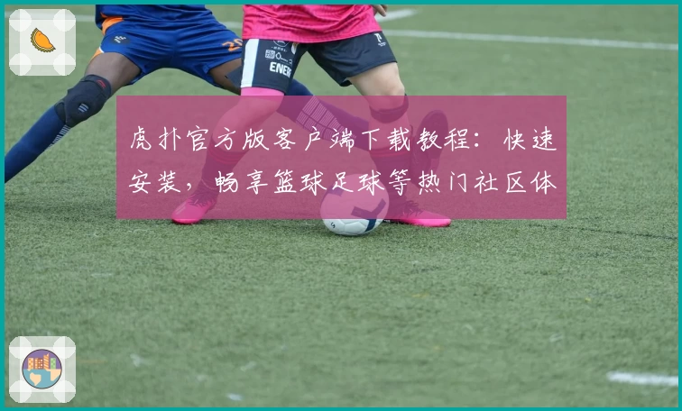 虎扑官方版客户端下载教程：快速安装，畅享篮球足球等热门社区体验