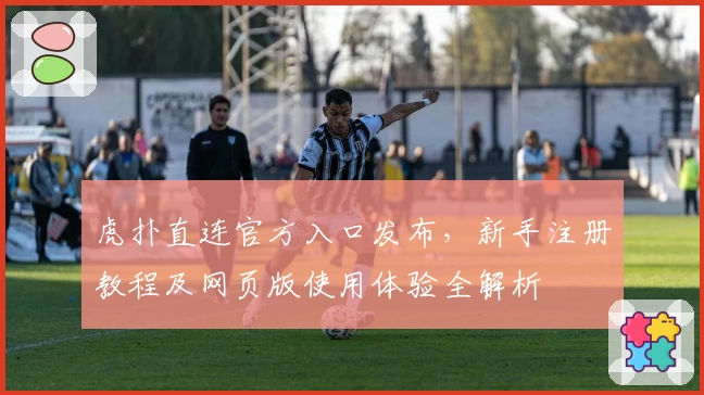 虎扑直连官方入口发布，新手注册教程及网页版使用体验全解析