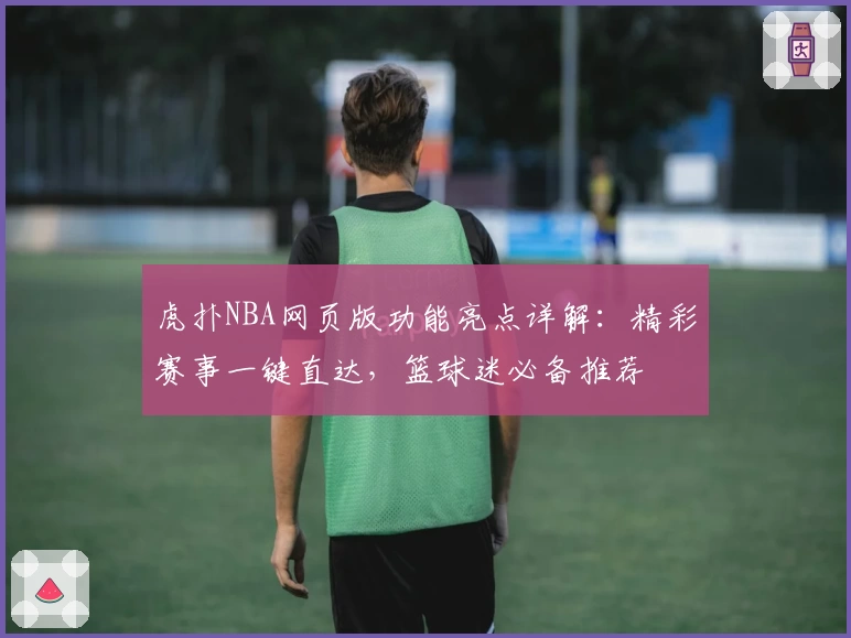 虎扑NBA网页版功能亮点详解：精彩赛事一键直达，篮球迷必备推荐