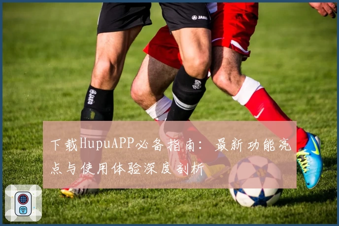 下载HupuAPP必备指南：最新功能亮点与使用体验深度剖析