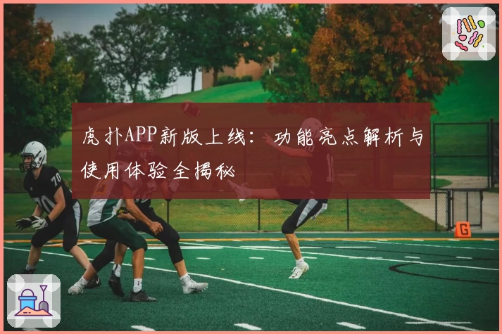 虎扑APP新版上线：功能亮点解析与使用体验全揭秘
