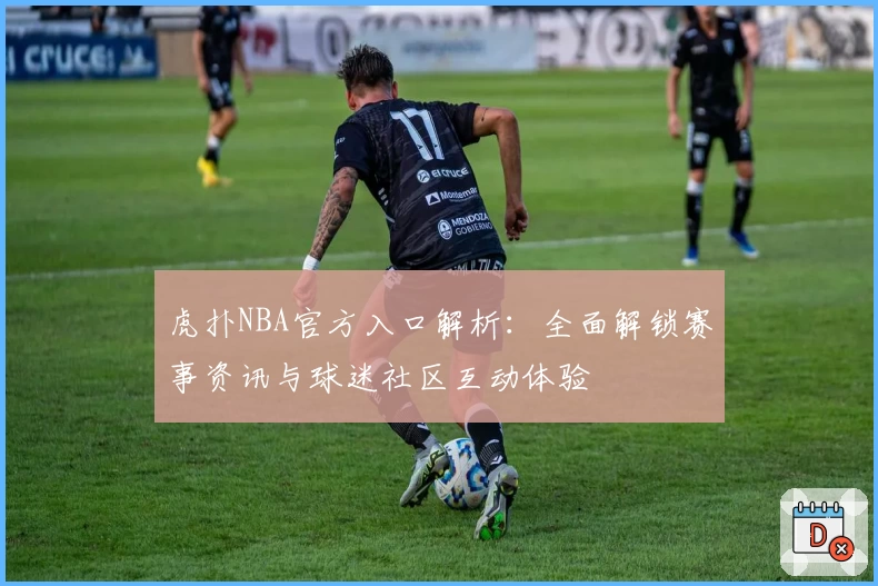 虎扑NBA官方入口解析:全面解锁赛事资讯与球迷社区互动体验