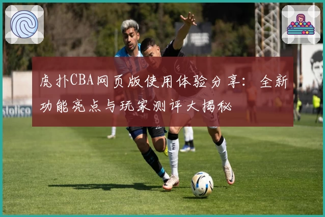 虎扑CBA网页版使用体验分享：全新功能亮点与玩家测评大揭秘
