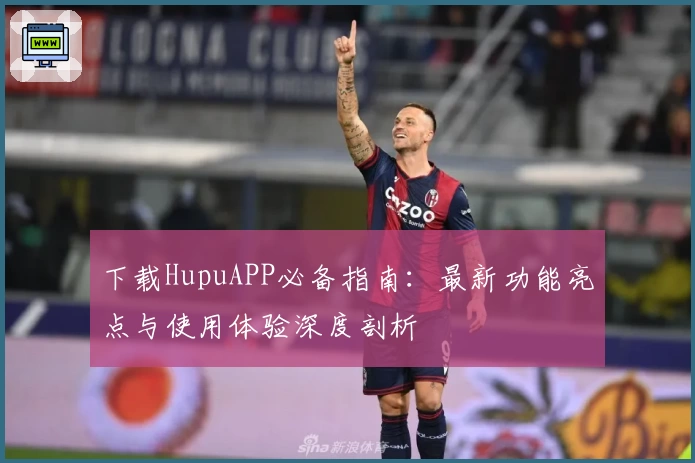 下载HupuAPP必备指南：最新功能亮点与使用体验深度剖析
