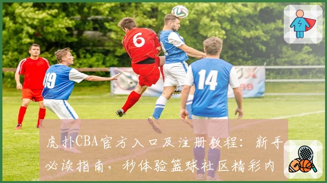 虎扑CBA官方入口及注册教程:新手必读指南,秒体验篮球社区精彩内容