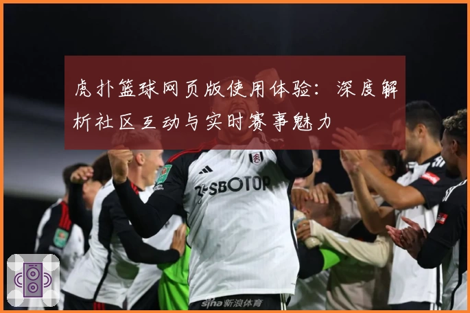 虎扑篮球网页版使用体验：深度解析社区互动与实时赛事魅力