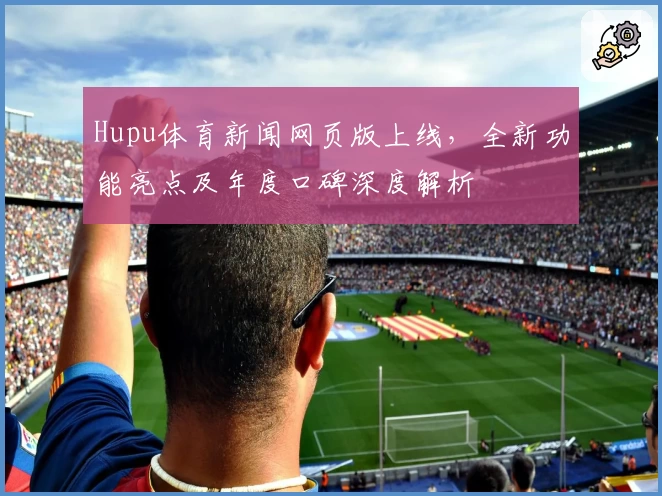 Hupu体育新闻网页版上线，全新功能亮点及年度口碑深度解析