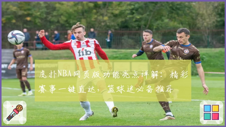 虎扑NBA网页版功能亮点详解：精彩赛事一键直达，篮球迷必备推荐