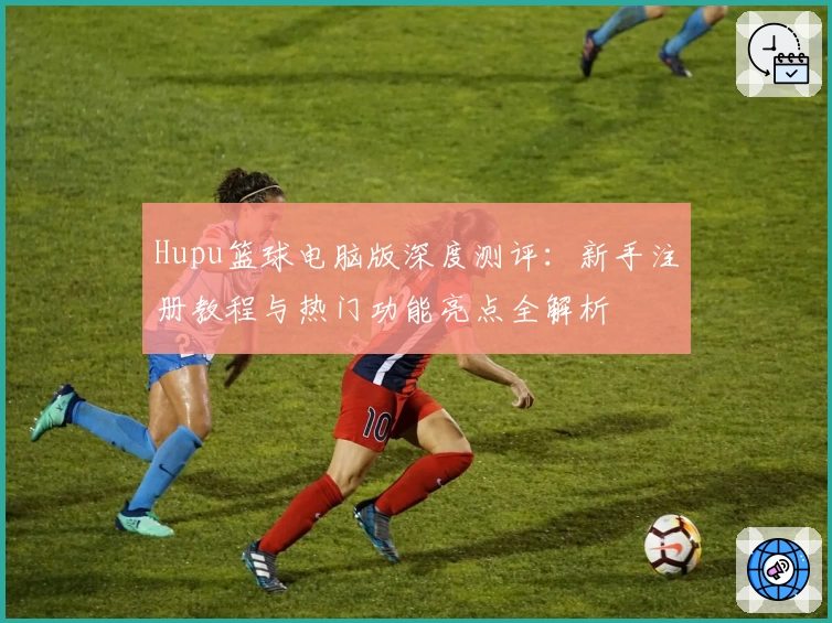 Hupu篮球电脑版深度测评：新手注册教程与热门功能亮点全解析