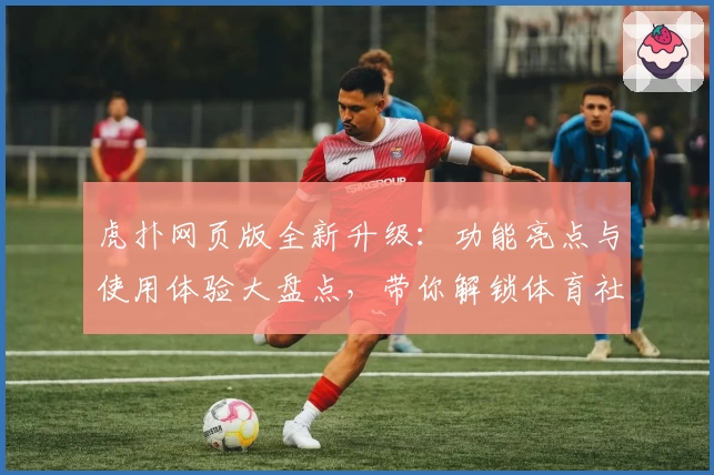 虎扑网页版全新升级:功能亮点与使用体验大盘点,带你解锁体育社区新玩法