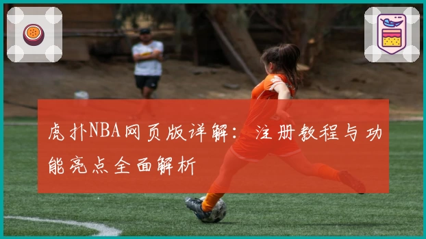 虎扑NBA网页版详解：注册教程与功能亮点全面解析