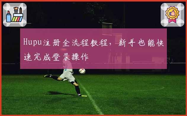 Hupu注册全流程教程,新手也能快速完成登录操作
