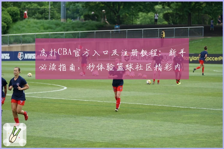 虎扑CBA官方入口及注册教程：新手必读指南，秒体验篮球社区精彩内容