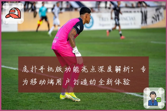 虎扑手机版功能亮点深度解析：专为移动端用户打造的全新体验